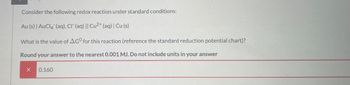 Consider the following redox reaction under standard conditions:
Au (s) | AuCl4 (aq), CI (aq) || Cu2+ (aq) | Cu (s)
What is the value of AGO for this reaction (reference the standard reduction potential chart)?
Round your answer to the nearest 0.001 MJ. Do not include units in your answer
0.160