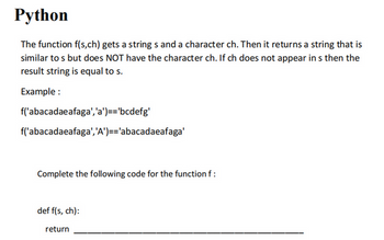 Python
The function f(s,ch) gets a strings and a character ch. Then it returns a string that is
similar to s but does NOT have the character ch. If ch does not appear in s then the
result string is equal to s.
Example:
f('abacadaeafaga', 'a')=='bcdefg'
f('abacadaeafaga', 'A')=='abacadaeafaga'
Complete the following code for the function f :
def f(s, ch):
return