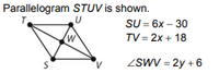 Parallelogram STUV is shown.
T.
SU = 6x – 30
TV = 2x + 18
ZSWV = 2y + 6
