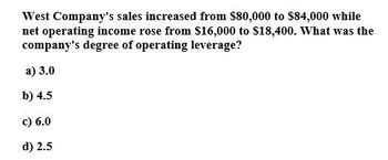 West Company's sales increased from $80,000 to $84,000 while
net operating income rose from $16,000 to $18,400. What was the
company's degree of operating leverage?
a) 3.0
b) 4.5
c) 6.0
d) 2.5