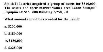 Smith Industries acquired a group of assets for $540,000.
The assets and their market values are: Land: $200,000
Equipment: $150,000 Building: $250,000
What amount should be recorded for the Land?
a. $200,000
b. $180,000
c. $150,000
d. $225,000