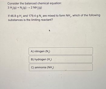 Consider the balanced chemical equation:
3 H₂(g) + N₂(g) → 2 NH₂(g)
If 46.8 g H₂ and 179.4 g N₂ are mixed to form NH,, which of the following
2
substances is the limiting reactant?
A) nitrogen (N₂)
B) hydrogen (H₂)
C) ammonia (NH₂)