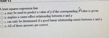 tion 13
A least squares regression line
a. may be used to predict a value of y if the corresponding value is given
O b. implies a cause-effect relationship between x and y
O c. can only be determined if a good linear relationship exists between x and y
Od. All of these answers are correct.