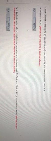 Keler Cosmetics maintains an operating profit margin of 8% and asset turnover ratio of 5.
a. What is its ROA? (Round your answer to 2 decimal places.)
ROA
40.00 %
b. If its debt-equity ratio is 1, its interest payments and taxes are each $9500, and EBIT is $27,500, what is its ROE? (Do not round
Intermediate calculations. Round your answer to 2 decimal places.)
ROE
37%
Ces
