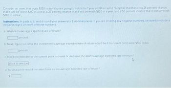 Consider an asset that costs $120 today You are going to hold it for 1 year and then sell it Suppose that there is a 25 percent chance
that it will be worth $110 in a year, a 25 percent chance that it will be worth $120 in a year, and a 50 percent chance that it will be worth
$140 in a year
Instructions: In parts a, b, and d round your answers to 2 decimal places If you are entering any negative numbers, be sure to include a
negative sign (-) in front of those numbers
a. Whats its average expected rate of return?
percent
b Next, figure out what the investment's average expected rate of return would be if its current price were $130 today
percent
c Does the increase in the current price increase or decrease the asset's average expected rate of return?
(Click to select)
d. At what price would the asset have a zero average expected rate of return?