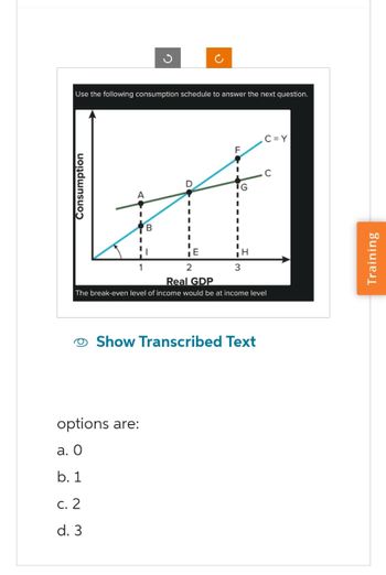 Use the following consumption schedule to answer the next question.
Consumption
B
D
options are:
a. O
b. 1
c. 2
d. 3
I
I
I
E
2
F
TG
H
3
Real GDP
The break-even level of income would be at income level
Show Transcribed Text
C=Y
Training