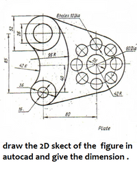 8holes 10 Dia
60 Dia
96 R
42 R
36
42R
16
80
Plate
draw the 2D skect of the figure in
autocad and give the dimension.
52
