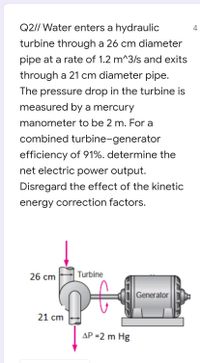 Q2// Water enters a hydraulic
4
turbine through a 26 cm diameter
pipe at a rate of 1.2 m^3/s and exits
through a 21 cm diameter pipe.
The pressure drop in the turbine is
measured by a mercury
manometer to be 2 m. For a
combined turbine-generator
efficiency of 91%. determine the
net electric power output.
Disregard the effect of the kinetic
energy correction factors.
26 cm
Turbine
Generator
21 cm
AP =2 m Hg
