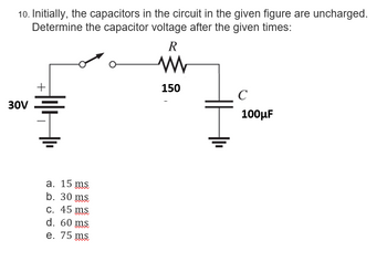 10. Initially, the capacitors in the circuit in the given figure are uncharged.
Determine the capacitor voltage after the given times:
30V
+
a. 15 ms
b. 30 ms
c. 45 ms
d. 60 ms
e. 75 ms
R
M
150
100μF