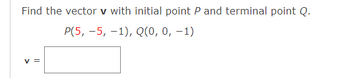 Find the vector v with initial point P and terminal point Q.
P(5, -5, -1), Q(0, 0, -1)
V =