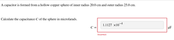 A capacitor is formed from a hollow copper sphere of inner radius 20.0 cm and outer radius 25.0 cm.
Calculate the capacitance C of the sphere in microfarads.
C =
1.1127 ×10-4
Incorrect
HF