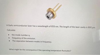 A GaAs semiconductor laser has a wavelength of 850 nm. The length of the laser cavity is 800 µm.
Calculate
the mode number.q.
frequency of the emission.
● The separation between modes in frequency.
●
●
What might be the consequence if the operating temperature fluctuates?