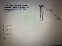 A 300 m cable is attached to the top of
an antenna. The angle of elevation to the
top of the antenna is 15°. How high is
the antenna?
300 m
15
77.65 m
80.38 m
289.78 m
O 1159.11 m
