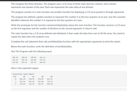 The company has three divisions. The program uses a 2-D array of three rows and four columns. Each column
represents one quarter of the year. Each row represents the sales data of one division.
The program consists of a main function and another function for displaying a 2-D array passed in through arguments.
The program has defined a global constant to represent the number 4 as the four quarters of an year. Use this constant
identifier wherever the number 4 is required as the four quarters of a year.
Write the prototype for the function named printSalesData above the main function. The function receives a 2-D array
as the first argument and the number of divisions as the second argument. It returns void.
The main function has a 2-D array defined and initialized. It then reads the data from user to fill the array. You need to
supply the data when the program runs.
Complete the call statement that calls printSalesData function with the appropriate arguments to print the report.
Below the main function, write the definition of printSalseData.
Test The Program with the following input.
201.24
150.91
270.83
421.51
312.43
422.14
251.85
732.53
271.83
321.55
321.67
641.69
Here is the expected output.
Corporation Sales Report
DIV
Q1
Q2
Q3
Q4
201.24
150.91
270.83
421.51
1
312.43
422.14
251.85
732.53
271.83
321.55
321.67
641.69
