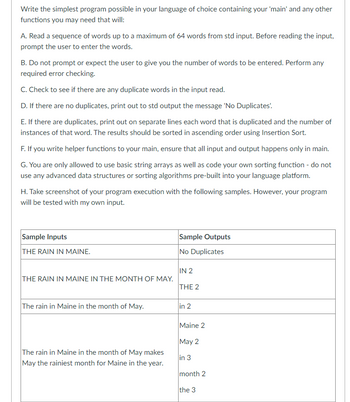 Write the simplest program possible in your language of choice containing your 'main' and any other
functions you may need that will:
A. Read a sequence of words up to a maximum of 64 words from std input. Before reading the input,
prompt the user to enter the words.
B. Do not prompt or expect the user to give you the number of words to be entered. Perform any
required error checking.
C. Check to see if there are any duplicate words in the input read.
D. If there are no duplicates, print out to std output the message 'No Duplicates'.
E. If there are duplicates, print out on separate lines each word that is duplicated and the number of
instances of that word. The results should be sorted in ascending order using Insertion Sort.
F. If you write helper functions to your main, ensure that all input and output happens only in main.
G. You are only allowed to use basic string arrays as well as code your own sorting function - do not
use any advanced data structures or sorting algorithms pre-built into your language platform.
H. Take screenshot of your program execution with the following samples. However, your program
will be tested with my own input.
Sample Inputs
THE RAIN IN MAINE.
THE RAIN IN MAINE IN THE MONTH OF MAY.
The rain in Maine in the month of May.
The rain in Maine in the month of May makes
May the rainiest month for Maine in the year.
Sample Outputs
No Duplicates
IN 2
THE 2
in 2
Maine 2
May 2
in 3
month 2
the 3