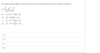 **Inverse Laplace Transform Problem**

**Problem Statement:**
Use appropriate algebra and Theorem 7.2.1 to find the given inverse Laplace transform.

\[ \mathcal{L}^{-1} \left( \frac{e^{-s}}{s(s+1)} \right) \]

**Options:**
a. \((1 + e^{1-t})u(t-1)\)

b. \((1 - te^{t})u(t-1)\)

c. \((1 - e^{1-t})u(t-1)\)

d. \((1 - e^{-1})u(t-1)\)

**Multiple Choice Answers:**
- ○ a
- ○ b
- ○ c
- ○ d