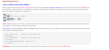 Programming Exercise 2 :-
COPY A STRING IN REVERSE ORDER
Write a program with a loop and indirect addressing that copies a string from source to target, reversing the character order in the process. You MUST use the
exact data block, memory allocation and initialization, as shown in the followings for testing - for showing that your code would not over-write the original
data at the head(4 '$'s) middle(4 '%'s) and tail(4 '^'s):
BYTE 4 DUP('$')
source BYTE "This is the source string",0
BYTE 4 DUP ('%')
SIZEOF
SIZEOF source DUP ('#')
source
target BYTE
BYTE 4 DUP('^')
Hint: Should Not copy the null character, O, at the end of the source string to the front of the target string. And, finish writing the target string by writing the
null character, O, to the last byte - replacing the last '#' there.
In the output of the program, both the source and target(reversed) strings should be shown, by calling the Irvine peripheral procedure(s). Use the following test
code to display the Whole Data Bank:
mov edx, OFFSET source-4
call WriteString
mov edx, OFFSET target-4
call WriteString
mov edx, OFFSET target+SIZEOF target ; display the 4 "^"
call WriteString
; display the 4 "$" and source string
; display the 4 "%" and target string
IMPORTANT: for this exercise, NOT allowable to use any one of these directives: .IF, .ELSE, .ELSEIF, .WHILE, .REPEAT, etc