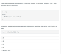 ### Understanding Constructors in C++

Let B be a class with a constructor that can receive an `int` as its parameter. B doesn't have a user-provided default constructor.

Here's the definition of class B:

```cpp
class B {
public:
    B(int n) { cout << n << endl; };
};
```

### Question
How many times is a constructor called with the following definition of an array? (Hint: Try it in an IDE)

```cpp
B arr[4] {{0}, {1}, B{2}, 3};
```

### Options:
1. ⭕ 3
2. ⭕ 2
3. ⭕ 4
4. ⭕ 1
5. ⭕ None of these.

### Explanation:

In the array definition `B arr[4] {{0}, {1}, B{2}, 3};`:
- The statement initializes an array of `B` objects with 4 elements.
- `{0}`, `{1}`, `B{2}`, and `3` each call the constructor of `B`.

Thus, the constructor is called 4 times for each of these initializations. 

To verify this, you can try compiling this code snippet in an IDE and observe the output.

### Answer:
⭕ 4