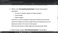 prior_midterm_cpp_as_practice (1 X
O File | C:/Users/myatk/Downloads/prior_midterm_cpp_as_practice%20(1).pdf
prior_midterm_cpp_as_practice (1).pdf
2 / 3
+ | 0 O
200%
ng CaIea
proper valucs,
3. Define a new "findLatestDegreesBySubject" function that accepts 3
parameters:
An array of "Degree" objects (not object pointers)
o Array's length
o Search subject
It will return a vector of integers containing the indices to the array that
contains the objects of the same subject that has the latest year (e.g. the
latest year number in the aray for that subject).
Show how this function is being called and returning proper values.
4. Write a function named "HasTheSameEndingChar" that accepts 2
梦 $
1:45 PM
Type here to search
2/16/2021
•..
...
II
