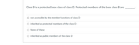 ### Inheritance and Access Modifiers in Object-Oriented Programming

#### Multiple Choice Question

**Question:**
Class B is a protected base class of class D. Protected members of the base class B are ________.

**Options:**

- O not accessible by the member functions of class D
- O inherited as protected members of the class D
- O None of these
- O inherited as public members of the class D

Choose the correct answer.

This question is about understanding inheritance and access modifiers in object-oriented programming, particularly in C++. When class D inherits from class B as a protected base class, the protected members of class B determine accessibility and the level of encapsulation in class D. Select the most accurate option that describes the inheritance behavior of protected members in this scenario.