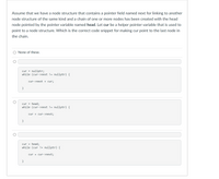 Assume that we have a node structure that contains a pointer field named next for linking to another
node structure of the same kind and a chain of one or more nodes has been created with the head
node pointed by the pointer variable named head. Let cur be a helper pointer variable that is used to
point to a node structure. Which is the correct code snippet for making cur point to the last node in
the chain.
O None of these.
cur =
nullptr;
while (cur->next != nullptr) {
cur->next = cur;
}
cur =
head;
while (cur->next != nullptr) {
cur = cur- >next;
}
head;
while (cur != nullptr) {
cur =
cur = cur->next;
}
