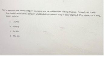 10. In a protein, the amino acid pairs below are near each other in the tertiary structure. For each pair briefly
describe (10 words or less per pair) what kind of interaction is likely to occur at pH 7.4. If no interaction is likely,
clearly state so.
a. Leu-Val
b. Trp-Asp
c. Ser-Gln
d. Phe-Gln