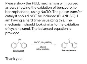 Please show the FULL mechanism with curved
arrows showing the oxidation of benzydrol to
benzophenone, using NaCIO. The phase transfer
catalyst should NOT be included (Bu4NHSO). I
am having a hard time visualizing this. The
mechanism should look similar to the oxidation
of cyclohexanol. The balanced equation is
provided:
OH
NaCIO, Bu NHSO₁
EtOAc
(ethyl acetate)
Benzhydrol
Benzophenone
Thank you!!