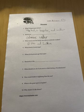 NAME Sulien
PL
1. What 3 things cause storms?
Under
Storms
Water heat, air temperature, and weather
2. Storms are
extreme weather
3. What occurs over the Pacific that effects worldwide weather?
El Niño and La Nina
4. Which band of wind stops?
5. Where do hurricanes get their spin?
6. Electricity is the
7. What should you do if you are in a field during a thunderstorm?
8. How much hotter is lightning than the sun?
9. What is the great spot on Jupiter?
10. Why doesn't it die down?
https://moviesheets.com