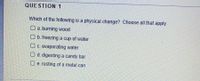 QUESTION 1
Which of the following is a physical change? Choose all that apply.
O a. burning wood
O b. freezing a cup of water
O c. evaporating water
O d. digesting a candy bar
O e. rusting of a metal can
