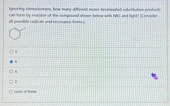 Ignoring stereoisomers, how many different mono-brominated substitution products
can form by reaction of the compound shown below with NBS and light? (Consider
all possible radicals and resonance forms.)
05
6
04
03
Onone of these
S