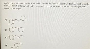 Identify the compounds below that cannot be made via a direct Friedel-Crafts alkylation but can be
made via acylation followed by a Clemmensen reduction (to avoid carbocation rearrangements).
Select all that apply.
A)
B)
U
D)