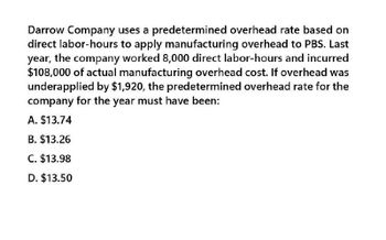 Darrow Company uses a predetermined overhead rate based on
direct labor-hours to apply manufacturing overhead to PBS. Last
year, the company worked 8,000 direct labor-hours and incurred
$108,000 of actual manufacturing overhead cost. If overhead was
underapplied by $1,920, the predetermined overhead rate for the
company for the year must have been:
A. $13.74
B. $13.26
C. $13.98
D. $13.50