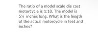 The ratio of a model scale die cast
motorcycle is 1:18. The model is
5¼ inches long. What is the length
of the actual motorcycle in feet and
inches?
