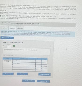 Precision Castparts, a manufacturer of processed engine parts in the automotive and airline industries, borrows $39 million cash on
October 1, 2024, to provide working capital for anticipated expansion. Precision signs a one-year, 7% promissory note to Midwest Bank
under a prearranged short-term line of credit. Interest on the note is payable at maturity. Each company has a December 31 year-end.
Required:
1. Prepare the journal entries on October 1, 2024, to record (a) the notes payable for Precision Castparts and (b) the notes receivable
for Midwest Bank.
2. Record the adjusting entry on December 31, 2024, for (a) Precision Castparts and (b) Midwest Bank.
3. Prepare the journal entries on September 30, 2025, to record payment of (a) the notes payable for Precision Castparts and (b) the
notes receivable for Midwest Bank.
Complete this question by entering your answers in the tabs below.
Required 1
Required 2
Required 3
Record the adjusting entry on December 31, 2024, for (a) Precision Castparts and (b) Midwest Bank. (Do not round intermediate
calculations. If no entry is required for a transaction/event, select "No Journal Entry Required" in the first account field. Enter your
answers in dollars, not in millions. For example, $5.5 million should be entered as 5,500,000.)
View transaction list
Journal entry worksheet
<
1
Record the adjusting entry for interest for Precision Castparts.
Note: Enter debits before credits.
Date
December 31,
2024
General Journal
Debit
Credit
Interest Expense
Interest Payable
Record entry
Clear entry
View general journal
< Required 1
Required 3 >