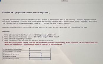 Exercise 10-2 (Algo) Direct Labor Variances [LO10-2]
Saved
SkyChefs, Incorporated, prepares in-flight meals for a number of major airlines. One of the company's products is grilled salmon
with mixed vegetables. During the most recent week, the company prepared 4,800 of these meals using 2,350 direct labor-hours.
The company paid its direct labor workers a total of $23,500 for this work, or $10.00 per hour.
According to the standard cost card for this meal, it should require 0.50 direct labor-hour at a cost of $9.40 per hour.
Required:
1. What is the standard labor-hours allowed (SH) to prepare 4,800 meals?
2. What is the standard labor cost allowed (SH × SR) to prepare 4,800 meals?
3. What is the labor spending variance?
4. What are the labor rate variance and the labor efficiency variance?
Note: For requirements 3 and 4, indicate the effect of each variance by selecting "F" for favorable, "U" for unfavorable, and
"None" for no effect (i.e., zero variance). Input all amounts as positive values.
1. Standard labor-hours allowed
2. Standard labor cost allowed
3. Labor spending variance
4. Labor rate variance
4. Labor efficiency variance