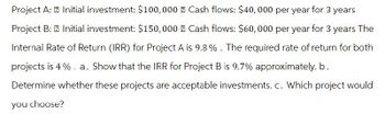 Project A: Initial investment: $100,000 Cash flows: $40,000 per year for 3 years
Project B: Initial investment: $150,000 Cash flows: $60,000 per year for 3 years The
Internal Rate of Return (IRR) for Project A is 9.8%. The required rate of return for both
projects is 4%. a. Show that the IRR for Project B is 9.7% approximately. b.
Determine whether these projects are acceptable investments. c. Which project would
you choose?