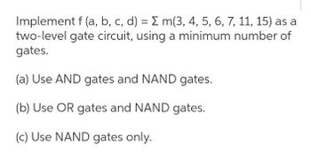 Implement f (a, b, c, d) = Σ m(3, 4, 5, 6, 7, 11, 15) as a
two-level gate circuit, using a minimum number of
gates.
(a) Use AND gates and NAND gates.
(b) Use OR gates and NAND gates.
(c) Use NAND gates only.