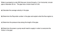 Water is pumped at a rate 500 litres per minute through a 1 km horizontal, circular
pipe of diameter 20 cm. The pipe has a friction factor of 0.05.
a) Calculate the average velocity in the pipe.
b) Determine the Reynolds number in the pipe and explain what the flow regime is.
c) Determine the pressure loss along the length of the pipe.
d) Determine the power a pump would need to supply in order to overcome the
friction in the pipe.
