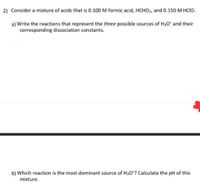 2) Consider a mixture of acids that is 0.100 M formic acid, HCHO2, and 0.150 M HCIO.
a) Write the reactions that represent the three possible sources of H30* and their
corresponding dissociation constants.
b) Which reaction is the most dominant source of H30*? Calculate the pH of this
mixture.
