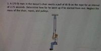 1.A 170 lb man in the bosun's chair exerts a pull of 65 Ib on the rope for an interval
of 2.75 seconds. Determine how far he went up if he started from rest. Neglect the
mass of the dhair, ropes, and pulleys.
