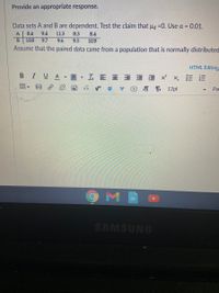 Provide an appropriate response.
Data sets A and B are dependent. Test the claim that µ =0. Use a = 0.01.
A
8.4
9.4
113
8.3
8.4
10.8
9.7
9.6
9.5
10.9
Assume that the paired data came from a population that is normally distributed
HTML Editore
В I VA
▼工E三三 xx, 三E
深 国
rサ
T T 12pt
Pa
SAMSUNG
