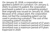 On January 15, 2018, a corporation was
granted a patent on a product. On January 2,
2020, to protect its patent, the corporation
purchased a patent on a competing product
that originally was issued on January 10, 2016.
Because of its unique plant, the corporation
does not feel the competing patent can be
used in producing a product. The cost of the
competing patent should be
Amortized over a maximum period of 17 years
Amortized over a maximum period of 13 years
Amortized over a maximum period of 9 years
Expensed in 2020
