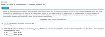 EXERCISE
What if, in the Example, m₁ is initially moving at 3.8 m/s while m2 is initially at rest?
Hint
For part (a), apply conservation of momentum to find the velocity of the combined masses when the spring is compressed. In this case the initial momentum is the initial velocity of m₁ times
its mass, and the final momentum is the sum of the two masses times v. Then find the initial kinetic energy and the kinetic energy of the combined masses, and take the difference. This
energy has gone into compressing the spring, so set it equal to the expression for the spring potential energy to find Ax, the maximum spring compression. For part (b), again apply
conservation of momentum, and conservation of energy, since the collision is perfectly elastic.
(a) Find the maximum spring compression (in m) in this case.
m
Click the hint button again to remove this hint.
(b) What will be the individual velocities of the two masses (V₁ and 2) after the spring extended fully again? (That is, when the two masses separate from each other after the collision is complete.
Enter the magnitudes in m/s.)
V1
=
m/s to the left
=
m/s to the right