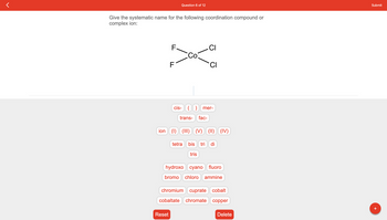 Give the systematic name for the following coordination compound or
complex ion:
Question 6 of 12
F
CI
300-a
C
F
Reset
cis- (
trans-
ion (1) (III)
CI
mer-
fac-
(V)(II) (IV)
tetra bis tri di
tris
hydroxo cyano fluoro
bromo chloro ammine
chromium cuprate cobalt
cobaltate chromate copper
Delete
Submit
+