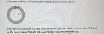 A concrete walkway is being installed around a garden area as shown:
4 ft
10 ft
If the concrete is poured 6 inches thick, how many cubic feet of concrete are needed? Round
to the nearest cubic foot. Do not include units in your answer.
Recessary.