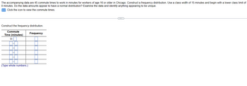 The accompanying data are 45 commute times to work in minutes for workers of age 16 or older in Chicago. Construct a frequency distribution. Use a class width of 15 minutes and begin with a lower class limit of
0 minutes. Do the data amounts appear to have a normal distribution? Examine the data and identify anything appearing to be unique.
Click the icon to view the commute times.
Construct the frequency distribution.
Commute
Time (minutes)
0-
(Type whole numbers.)
Frequency