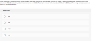 During its first year of operations, Connor Company paid $26,310 for direct materials and $18,100 In wages for production workers. Lease payments and utilities on the production facilities
amounted to $7,100. General, selling, and administrative expenses were $8,100. The company produced 5,100 units and sold 4,100 units for $15.10 a unit. The average cost to produce one unit
Is which of the following amounts?
Multiple Choice
O
O
O
O
$10.10
$8.15
$12.56
$11.69