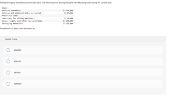 Randall Company manufactures chocolate bars. The following were among Randall's manufacturing costs during the current year:
Wages:
Machine operators
Selling and administrative personnel
Materials used:
Lubricant for oiling machinery
Cocoa, sugar, and other raw materials
Packaging materials
Randall's direct labor costs amounted to:
Multiple Choice
O
$230,000
$316,000
$161,000
$298.000
$ 230,000
$ 68,000
$ 18,000
$ 180,000
$ 120,000