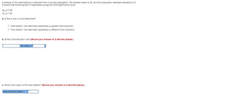 A sample of 33 observations selected from a normal population. The sample mean is 30, and the population standard deviation is 3.
Conduct the following test of hypothesis using the 0.05 significance level.
He: μ ≤ 29
H₁:μ> 29
a. Is this a one- or two-talled test?
O "One-tailed"-the alternate hypothesis is greater than direction.
O "Two-tailed"-the alternate hypothesis is different from direction.
b. What is the decision rule? (Round your answer to 2 decimal places.)
HO, when z>
c. What is the value of the test statistic? (Round your answer to 2 decimal places.)
Value of the test statistic