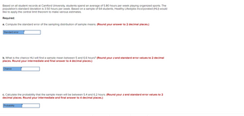 Based on all student records at Camford University, students spend an average of 5.80 hours per week playing organized sports. The
population's standard deviation is 3.50 hours per week. Based on a sample of 64 students, Healthy Lifestyles Incorporated (HLI) would
like to apply the central limit theorem to make various estimates.
Required:
a. Compute the standard error of the sampling distribution of sample means. (Round your answer to 2 decimal places.)
Standard error
b. What is the chance HLI will find a sample mean between 5 and 6.6 hours? (Round your z and standard error values to 2 decimal
places. Round your intermediate and final answer to 4 decimal places.)
Chance
c. Calculate the probability that the sample mean will be between 5.4 and 6.2 hours. (Round your z and standard error values to 2
decimal places. Round your intermediate and final answer to 4 decimal places.)
Probability